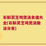 石斛灵芝鸡煲汤食谱大全(石斛灵芝鸡煲汤做法分享)