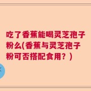 吃了香蕉能喝灵芝孢子粉么(香蕉与灵芝孢子粉可否搭配食用？)