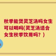 秋季能煲灵芝汤吗女生可以喝吗(灵芝汤适合女生秋季饮用吗？)