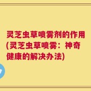 灵芝虫草喷雾剂的作用(灵芝虫草喷雾：神奇健康的解决办法)