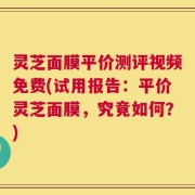 灵芝面膜平价测评视频免费(试用报告：平价灵芝面膜，究竟如何？)