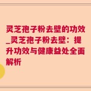 灵芝孢子粉去壁的功效_灵芝孢子粉去壁：提升功效与健康益处全面解析