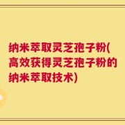 纳米萃取灵芝孢子粉(高效获得灵芝孢子粉的纳米萃取技术)