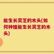 能生长灵芝的木头(如何种植能生长灵芝的木头)