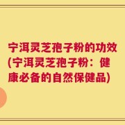 宁洱灵芝孢子粉的功效(宁洱灵芝孢子粉：健康必备的自然保健品)