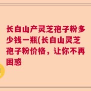长白山产灵芝孢子粉多少钱一瓶(长白山灵芝孢子粉价格，让你不再困惑
