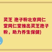 灵芝 孢子粉北京同仁堂同仁堂推出灵芝孢子粉，助力养生保健)