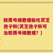胶质母细胞瘤能吃灵芝孢子粉(灵芝孢子粉可治胶质母细胞瘤？)
