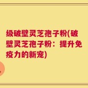 级破壁灵芝孢子粉(破壁灵芝孢子粉：提升免疫力的新宠)