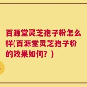 百源堂灵芝孢子粉怎么样(百源堂灵芝孢子粉的效果如何？)