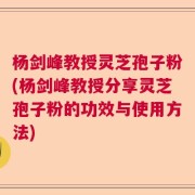 杨剑峰教授灵芝孢子粉(杨剑峰教授分享灵芝孢子粉的功效与使用方法)