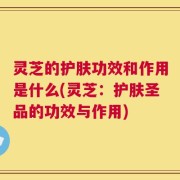 灵芝的护肤功效和作用是什么(灵芝：护肤圣品的功效与作用)