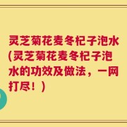 灵芝菊花麦冬杞子泡水(灵芝菊花麦冬杞子泡水的功效及做法，一网打尽！)