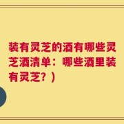 装有灵芝的酒有哪些灵芝酒清单：哪些酒里装有灵芝？)