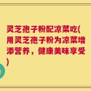 灵芝孢子粉配凉菜吃(用灵芝孢子粉为凉菜增添营养，健康美味享受)