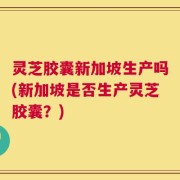 灵芝胶囊新加坡生产吗(新加坡是否生产灵芝胶囊？)