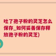 吐了孢子粉的灵芝怎么保存_如何妥善保存释放孢子粉的灵芝)