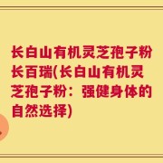 长白山有机灵芝孢子粉长百瑞(长白山有机灵芝孢子粉：强健身体的自然选择)