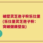 破壁灵芝孢子粉乐仕堡(乐仕堡灵芝孢子粉：突破健康壁垒)