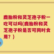 鹿胎粉和灵芝孢子粉一吃可以吗(鹿胎粉和灵芝孢子粉是否可同时食用？)