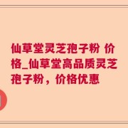 仙草堂灵芝孢子粉 价格_仙草堂高品质灵芝孢子粉，价格优惠