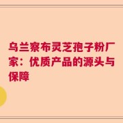 乌兰察布灵芝孢子粉厂家：优质产品的源头与保障
