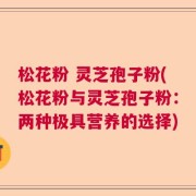 松花粉 灵芝孢子粉(松花粉与灵芝孢子粉：两种极具营养的选择)