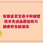安徽省灵芝孢子粉破壁 技术先进品质佳助力健康养生新潮流