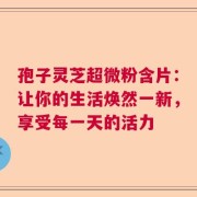 孢子灵芝超微粉含片：让你的生活焕然一新，享受每一天的活力