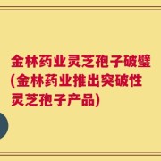 金林药业灵芝孢子破璧(金林药业推出突破性灵芝孢子产品)