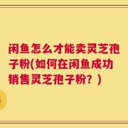 闲鱼怎么才能卖灵芝孢子粉(如何在闲鱼成功销售灵芝孢子粉？)