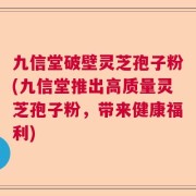 九信堂破壁灵芝孢子粉(九信堂推出高质量灵芝孢子粉，带来健康福利)