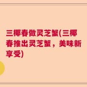 三椰春做灵芝蟹(三椰春推出灵芝蟹，美味新享受)