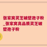 张家窝灵芝破壁孢子粉_张家窝高品质灵芝破壁孢子粉