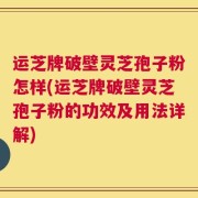 运芝牌破壁灵芝孢子粉怎样(运芝牌破壁灵芝孢子粉的功效及用法详解)