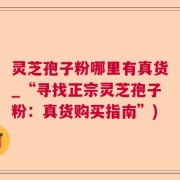 灵芝孢子粉哪里有真货_“寻找正宗灵芝孢子粉：真货购买指南”)