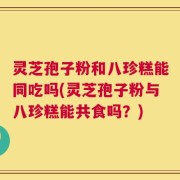 灵芝孢子粉和八珍糕能同吃吗(灵芝孢子粉与八珍糕能共食吗？)
