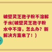 破壁灵芝孢子粉不溶解于水(破壁灵芝孢子粉水中不溶，怎么办？新解决方案来了！)