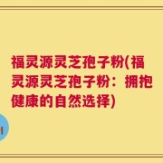 福灵源灵芝孢子粉(福灵源灵芝孢子粉：拥抱健康的自然选择)