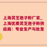 上海灵芝孢子粉厂家_上海优质灵芝孢子粉供应商：专业生产与批发