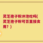 灵芝孢子粉冲泡吃吗(灵芝孢子粉可否直接食用？)