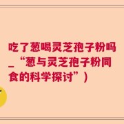 吃了葱喝灵芝孢子粉吗_“葱与灵芝孢子粉同食的科学探讨”)