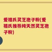 爱禧氏灵芝孢子粉(爱禧氏推荐纯天然灵芝孢子粉)