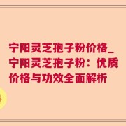 宁阳灵芝孢子粉价格_宁阳灵芝孢子粉：优质价格与功效全面解析