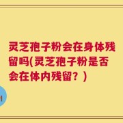 灵芝孢子粉会在身体残留吗(灵芝孢子粉是否会在体内残留？)