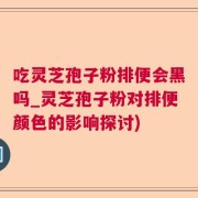 吃灵芝孢子粉排便会黑吗_灵芝孢子粉对排便颜色的影响探讨)