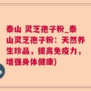泰山 灵芝孢子粉_泰山灵芝孢子粉：天然养生珍品，提高免疫力，增强身体健康)