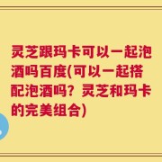 灵芝跟玛卡可以一起泡酒吗百度(可以一起搭配泡酒吗？灵芝和玛卡的完美组合)