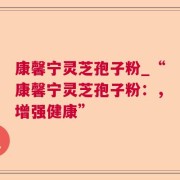 康馨宁灵芝孢子粉_“康馨宁灵芝孢子粉：，增强健康”