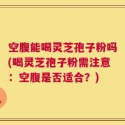 空腹能喝灵芝孢子粉吗(喝灵芝孢子粉需注意：空腹是否适合？)